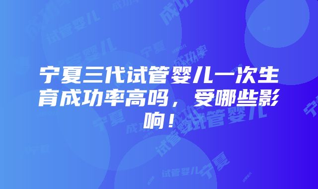 宁夏三代试管婴儿一次生育成功率高吗，受哪些影响！