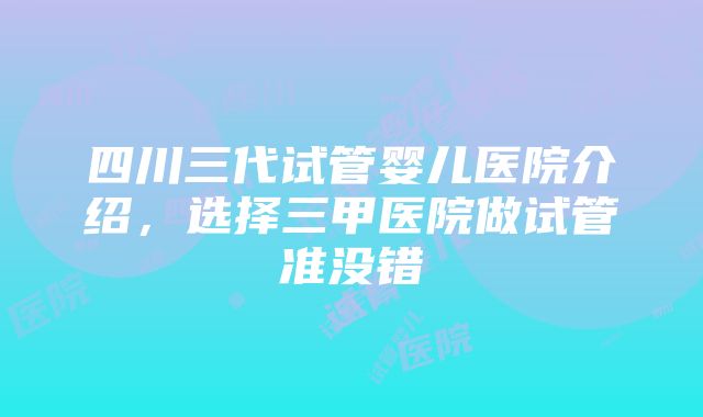 四川三代试管婴儿医院介绍，选择三甲医院做试管准没错