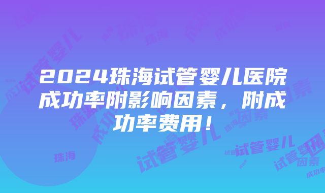 2024珠海试管婴儿医院成功率附影响因素，附成功率费用！