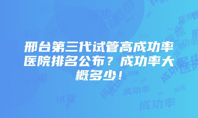 邢台第三代试管高成功率医院排名公布？成功率大概多少！