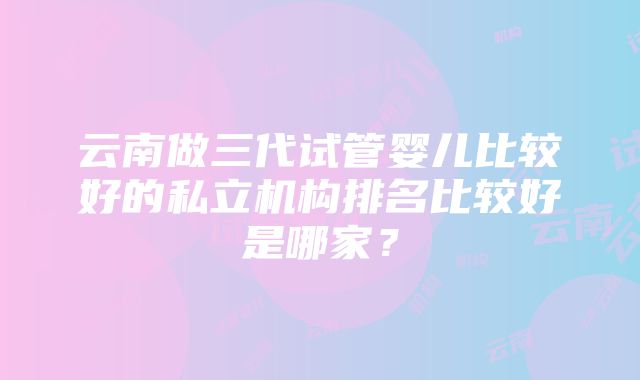 云南做三代试管婴儿比较好的私立机构排名比较好是哪家？