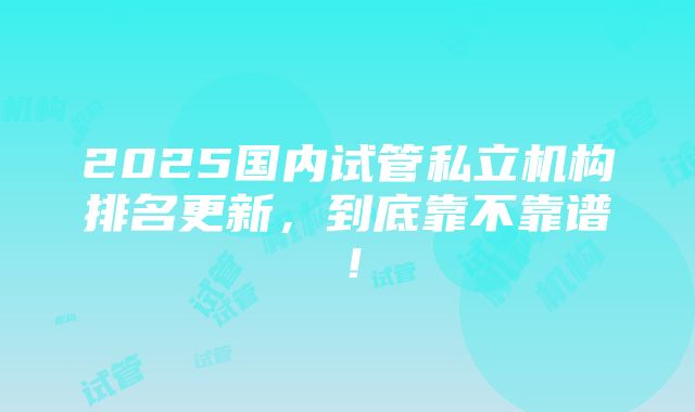 2025国内试管私立机构排名更新，到底靠不靠谱！