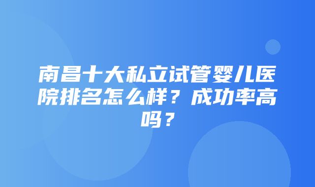 南昌十大私立试管婴儿医院排名怎么样？成功率高吗？