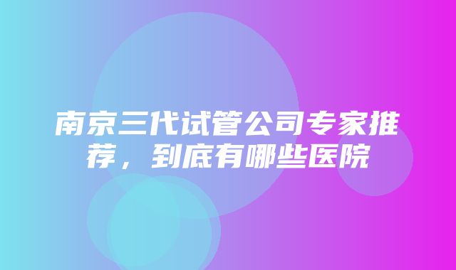 南京三代试管公司专家推荐，到底有哪些医院