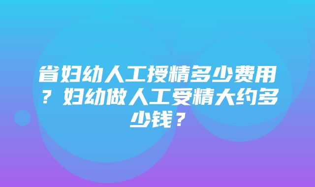 省妇幼人工授精多少费用？妇幼做人工受精大约多少钱？