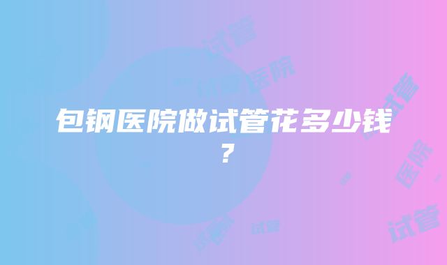 包钢医院做试管花多少钱？