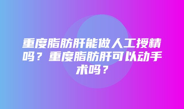 重度脂肪肝能做人工授精吗？重度脂肪肝可以动手术吗？