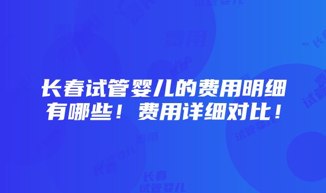 长春试管婴儿的费用明细有哪些！费用详细对比！