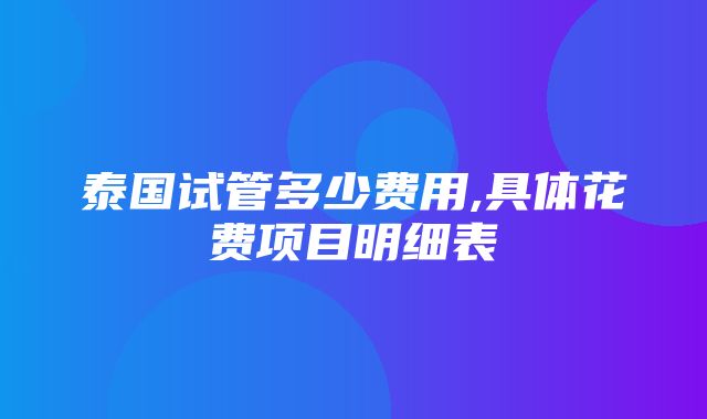 泰国试管多少费用,具体花费项目明细表