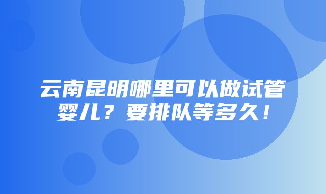 云南昆明哪里可以做试管婴儿？要排队等多久！