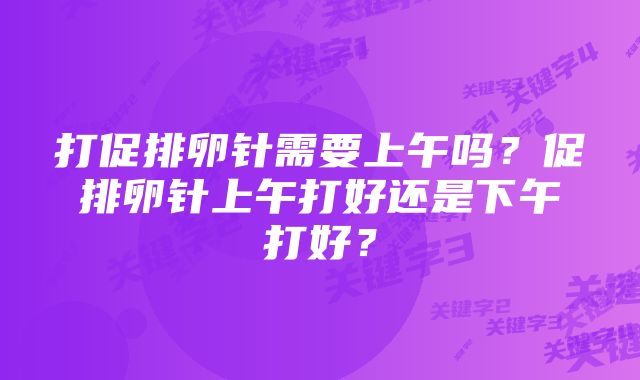 打促排卵针需要上午吗？促排卵针上午打好还是下午打好？