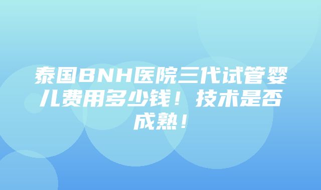 泰国BNH医院三代试管婴儿费用多少钱！技术是否成熟！