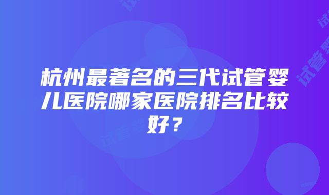 杭州最著名的三代试管婴儿医院哪家医院排名比较好？