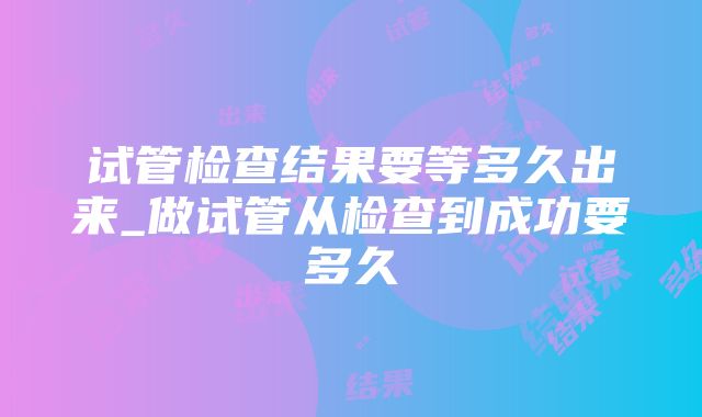 试管检查结果要等多久出来_做试管从检查到成功要多久