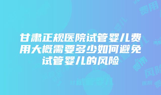 甘肃正规医院试管婴儿费用大概需要多少如何避免试管婴儿的风险