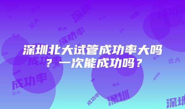 深圳北大试管成功率大吗？一次能成功吗？