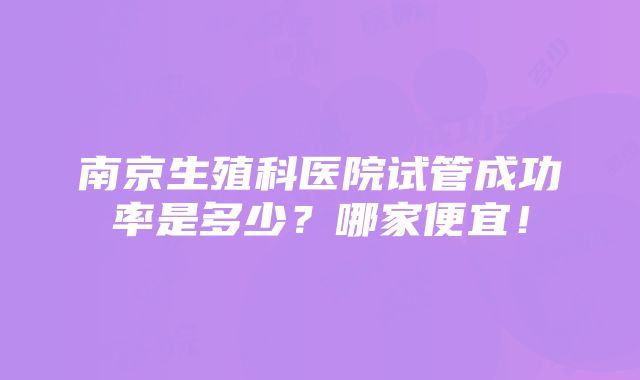 南京生殖科医院试管成功率是多少？哪家便宜！