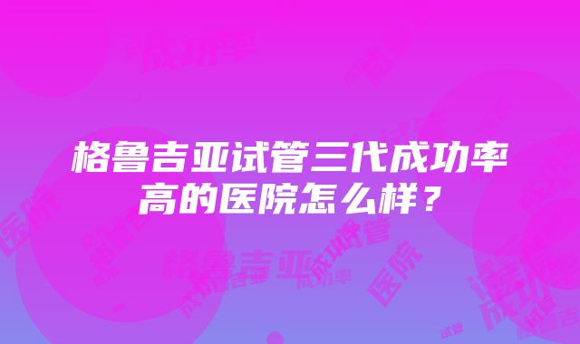 格鲁吉亚试管三代成功率高的医院怎么样？