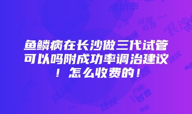 鱼鳞病在长沙做三代试管可以吗附成功率调治建议！怎么收费的！