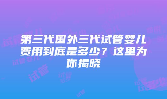 第三代国外三代试管婴儿费用到底是多少？这里为你揭晓