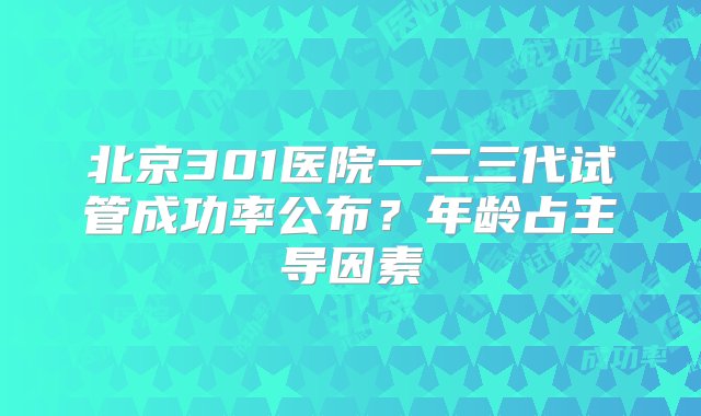 北京301医院一二三代试管成功率公布？年龄占主导因素