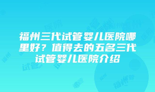 福州三代试管婴儿医院哪里好？值得去的五名三代试管婴儿医院介绍