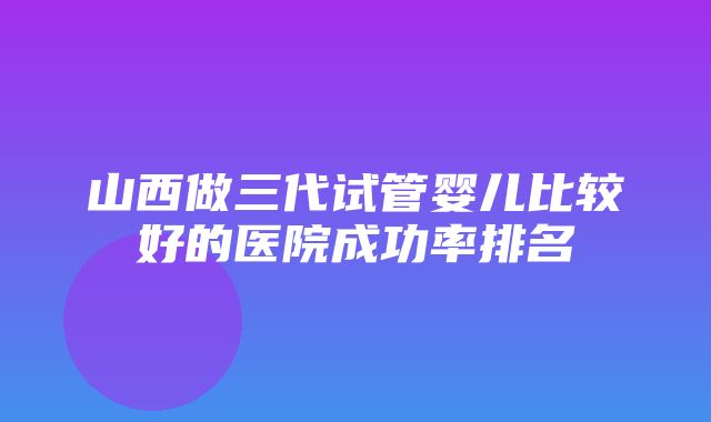 山西做三代试管婴儿比较好的医院成功率排名