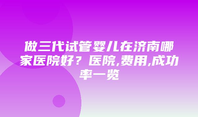 做三代试管婴儿在济南哪家医院好？医院,费用,成功率一览