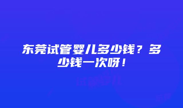 东莞试管婴儿多少钱？多少钱一次呀！