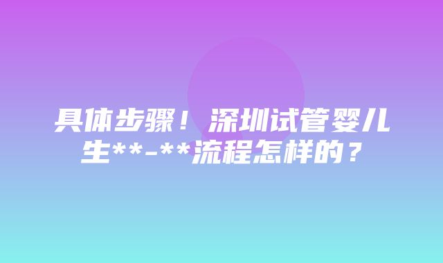 具体步骤！深圳试管婴儿生**-**流程怎样的？