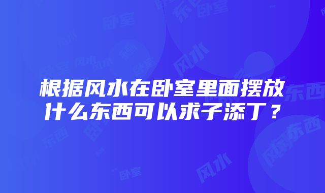 根据风水在卧室里面摆放什么东西可以求子添丁？