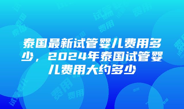 泰国最新试管婴儿费用多少，2024年泰国试管婴儿费用大约多少