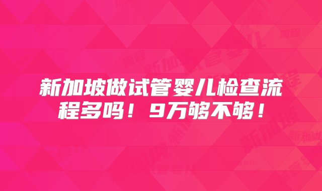 新加坡做试管婴儿检查流程多吗！9万够不够！