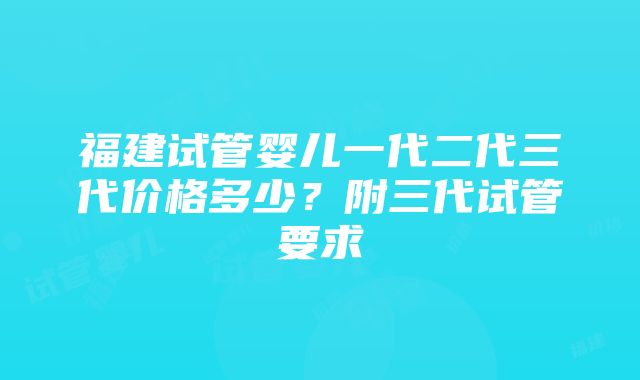 福建试管婴儿一代二代三代价格多少？附三代试管要求