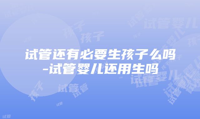 试管还有必要生孩子么吗-试管婴儿还用生吗