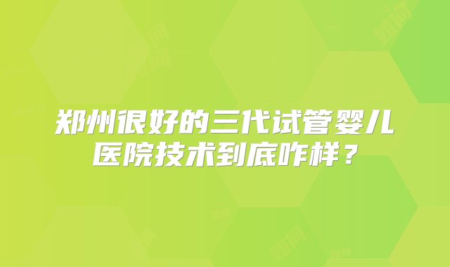 郑州很好的三代试管婴儿医院技术到底咋样？