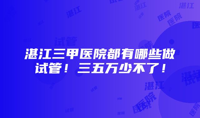 湛江三甲医院都有哪些做试管！三五万少不了！