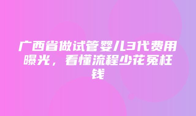 广西省做试管婴儿3代费用曝光，看懂流程少花冤枉钱