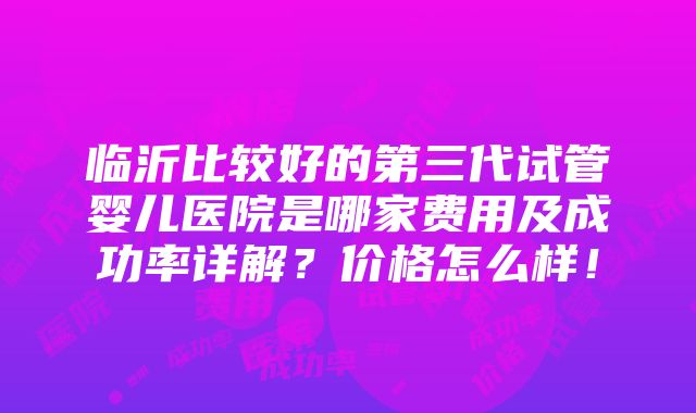 临沂比较好的第三代试管婴儿医院是哪家费用及成功率详解？价格怎么样！