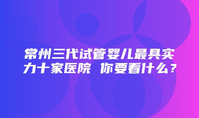 常州三代试管婴儿最具实力十家医院 你要看什么？