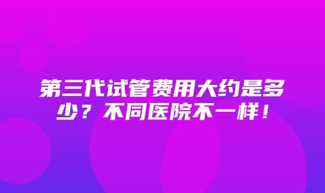 第三代试管费用大约是多少？不同医院不一样！