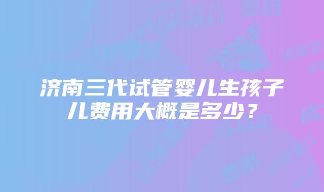 济南三代试管婴儿生孩子儿费用大概是多少？