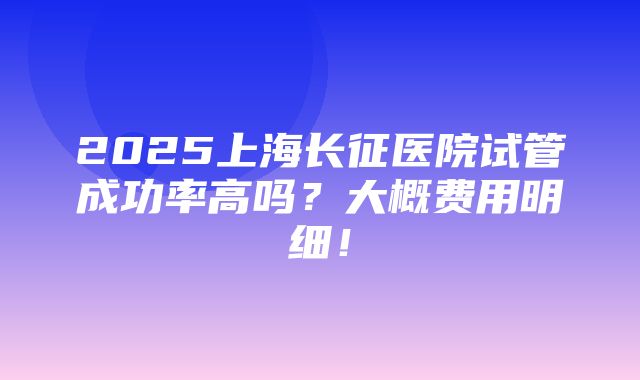 2025上海长征医院试管成功率高吗？大概费用明细！