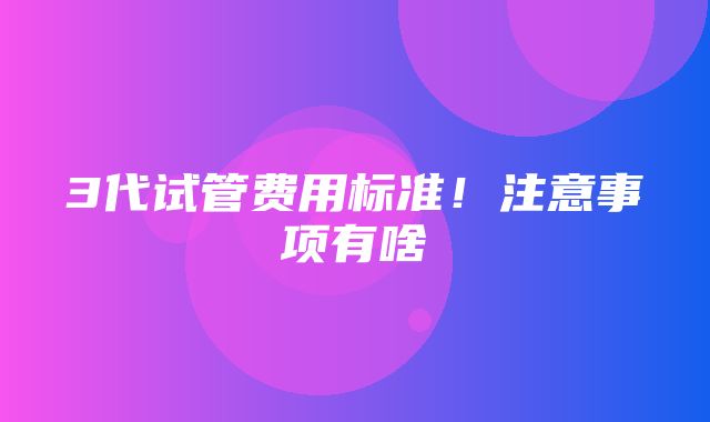 3代试管费用标准！注意事项有啥