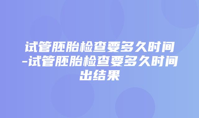 试管胚胎检查要多久时间-试管胚胎检查要多久时间出结果