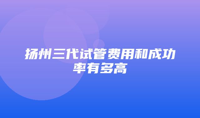 扬州三代试管费用和成功率有多高