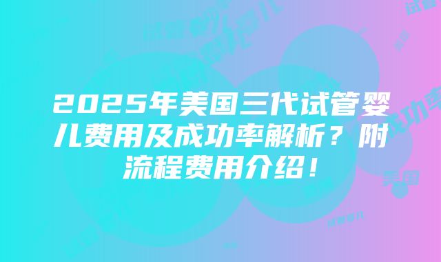 2025年美国三代试管婴儿费用及成功率解析？附流程费用介绍！