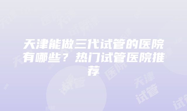 天津能做三代试管的医院有哪些？热门试管医院推荐