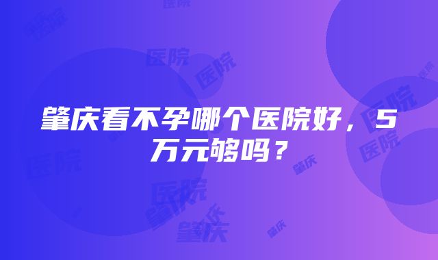 肇庆看不孕哪个医院好，5万元够吗？