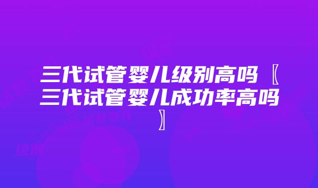 三代试管婴儿级别高吗〖三代试管婴儿成功率高吗〗